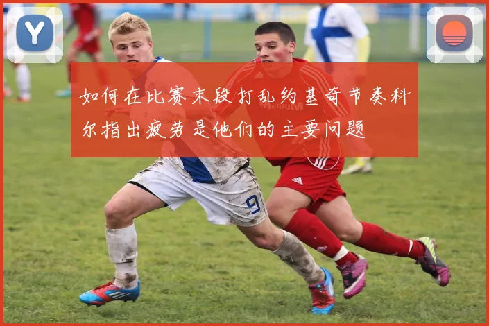 如何在比赛末段打乱约基奇节奏科尔指出疲劳是他们的主要问题