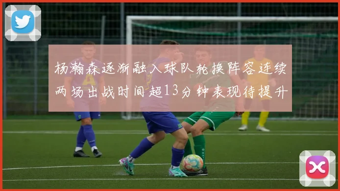 杨瀚森逐渐融入球队轮换阵容连续两场出战时间超13分钟表现待提升