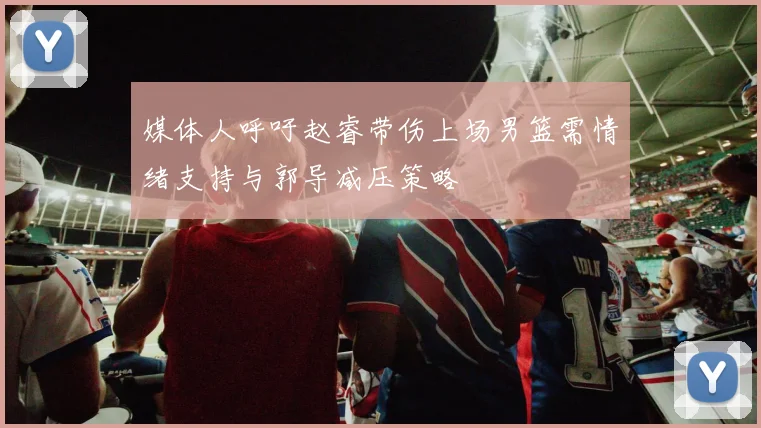 媒体人呼吁赵睿带伤上场男篮需情绪支持与郭导减压策略