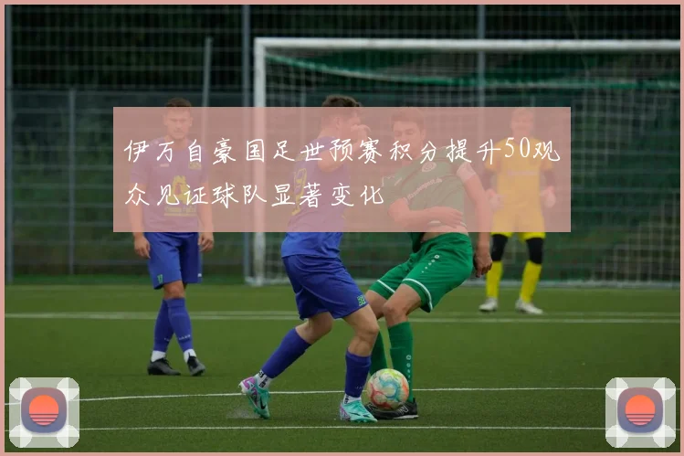 伊万自豪国足世预赛积分提升50观众见证球队显著变化