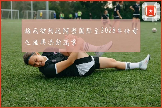 梅西续约迈阿密国际至2028年传奇生涯再添新篇章