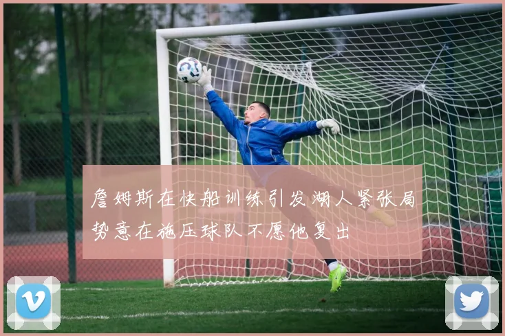 詹姆斯在快船训练引发湖人紧张局势意在施压球队不愿他复出