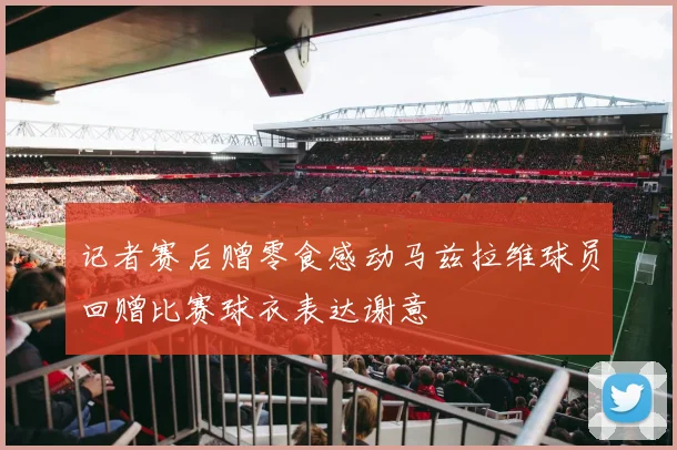 记者赛后赠零食感动马兹拉维球员回赠比赛球衣表达谢意