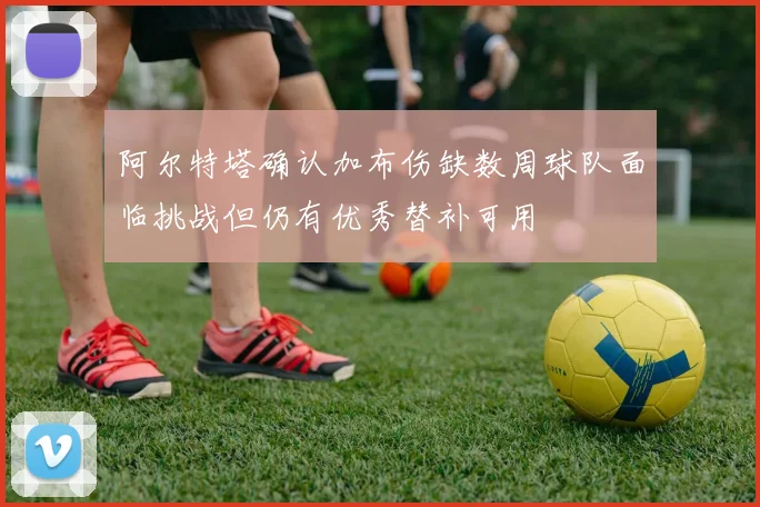 阿尔特塔确认加布伤缺数周球队面临挑战但仍有优秀替补可用