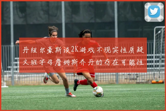丹纽尔豪斯谈2K游戏不现实性质疑文班字母詹姆斯乔丹的存在可能性