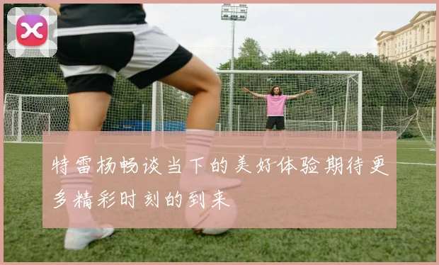 特雷杨畅谈当下的美好体验期待更多精彩时刻的到来