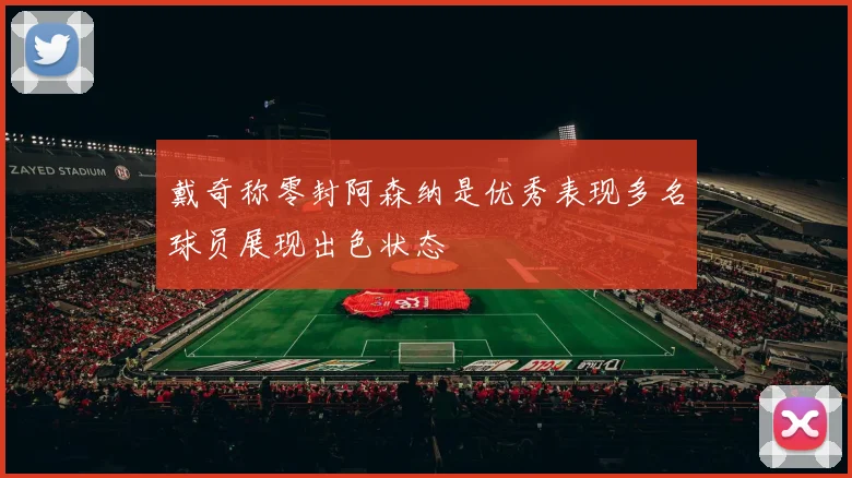 戴奇称零封阿森纳是优秀表现多名球员展现出色状态