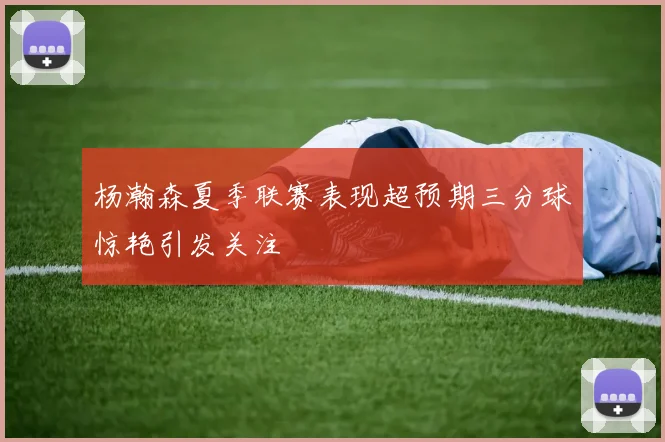 杨瀚森夏季联赛表现超预期三分球惊艳引发关注