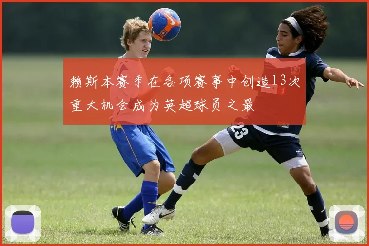 赖斯本赛季在各项赛事中创造13次重大机会成为英超球员之最