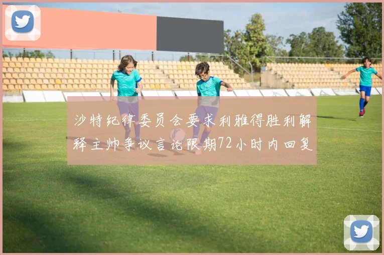 沙特纪律委员会要求利雅得胜利解释主帅争议言论限期72小时内回复