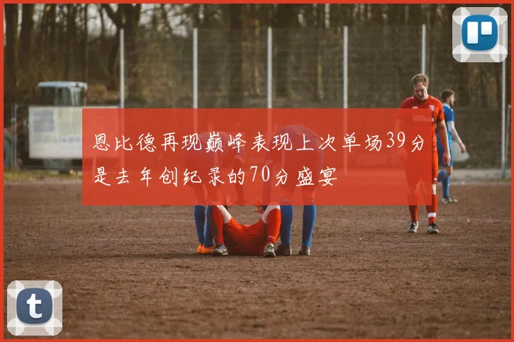 恩比德再现巅峰表现上次单场39分是去年创纪录的70分盛宴