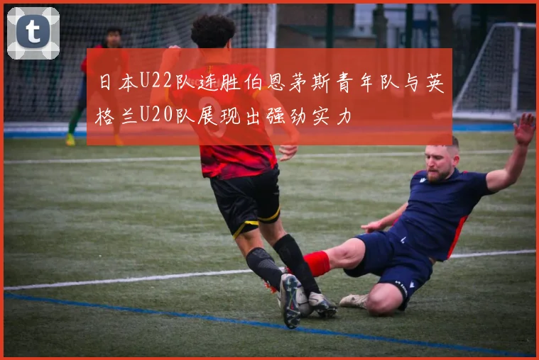 日本U22队连胜伯恩茅斯青年队与英格兰U20队展现出强劲实力