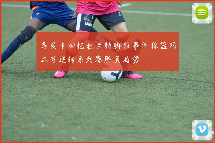 乌度卡回忆杜兰特脚趾事件称篮网本可逆转系列赛胜负局势