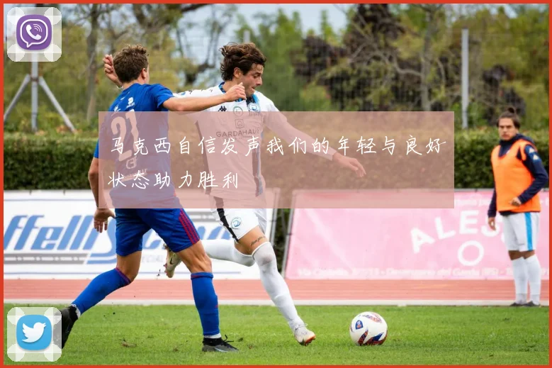 马克西自信发声我们的年轻与良好状态助力胜利