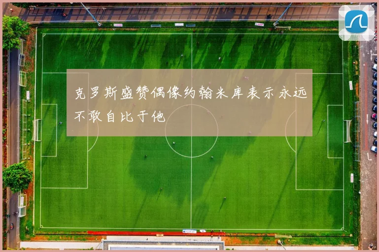 克罗斯盛赞偶像约翰米库表示永远不敢自比于他