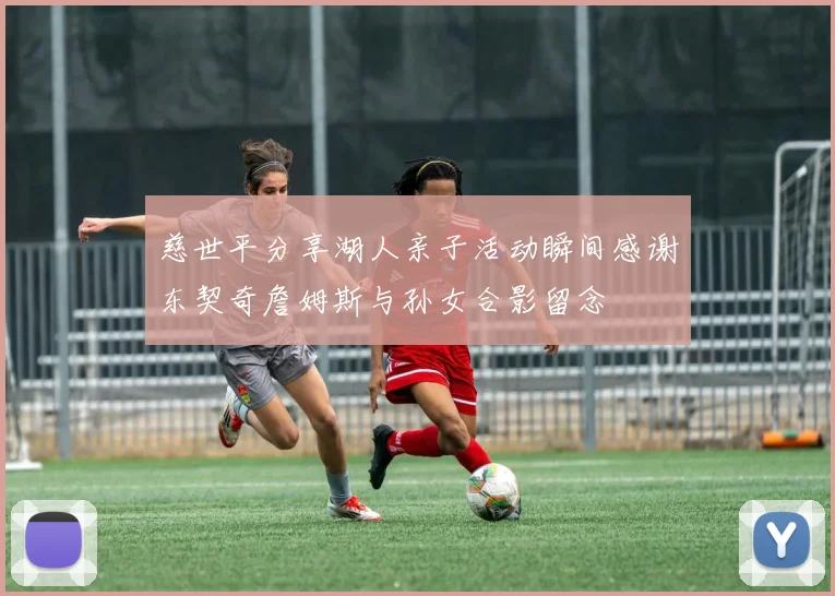慈世平分享湖人亲子活动瞬间感谢东契奇詹姆斯与孙女合影留念