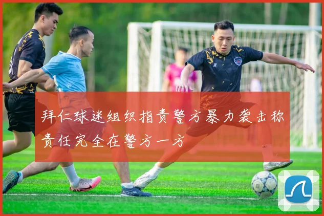 拜仁球迷组织指责警方暴力袭击称责任完全在警方一方