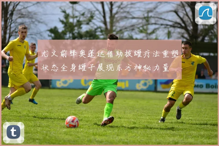 尤文前锋奥蓬达借助拔罐疗法重塑状态全身罐子展现东方神秘力量