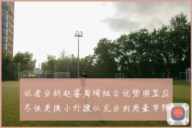 记者分析赵睿周琦组合优势明显应尽快更换小外援以充分利用豪华阵容