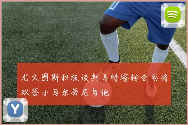 尤文图斯积极谈判马特塔转会或将双签小马尔蒂尼与他