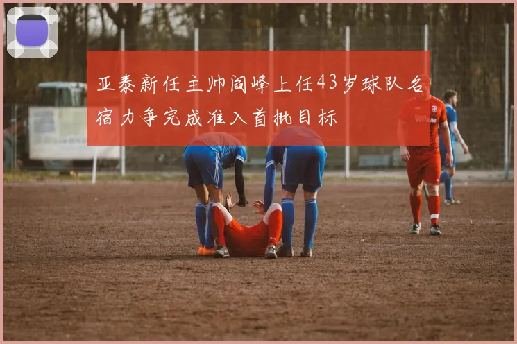 亚泰新任主帅阎峰上任43岁球队名宿力争完成准入首批目标