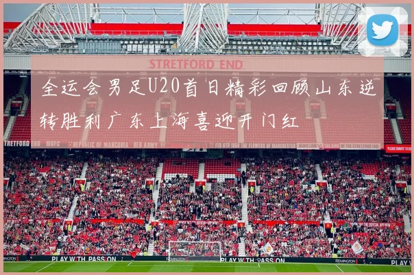 全运会男足U20首日精彩回顾山东逆转胜利广东上海喜迎开门红