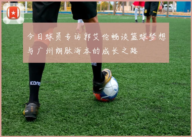 今日球员专访郭艾伦畅谈篮球梦想与广州朗肽海本的成长之路