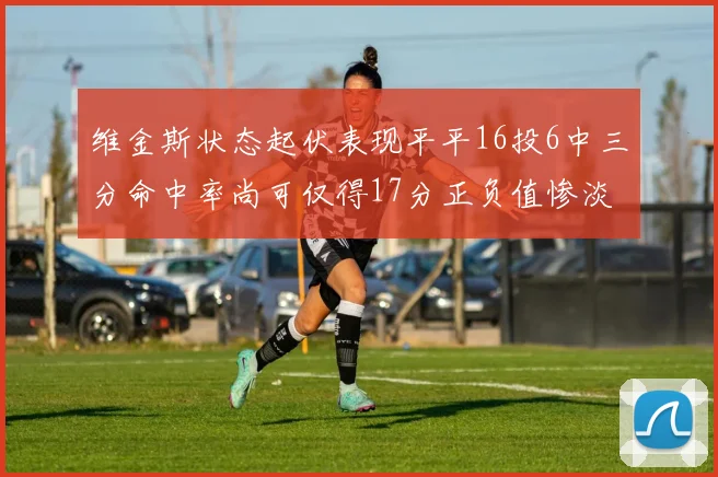 维金斯状态起伏表现平平16投6中三分命中率尚可仅得17分正负值惨淡12