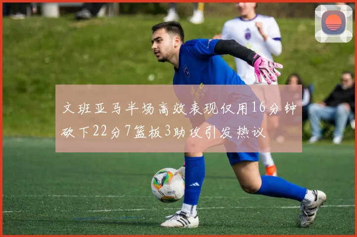 文班亚马半场高效表现仅用16分钟砍下22分7篮板3助攻引发热议