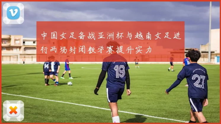 中国女足备战亚洲杯与越南女足进行两场封闭教学赛提升实力