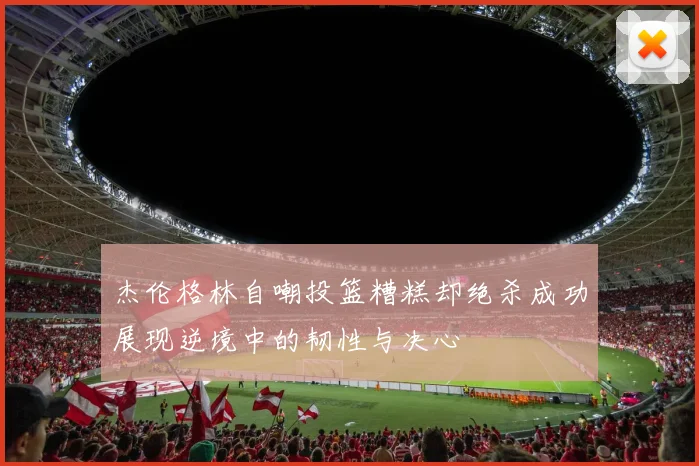 杰伦格林自嘲投篮糟糕却绝杀成功展现逆境中的韧性与决心