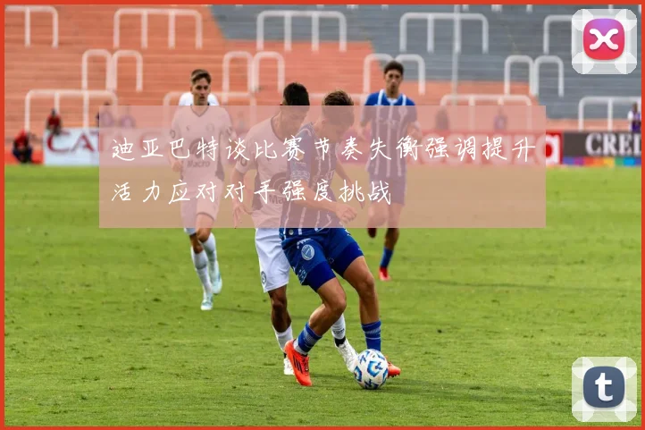 迪亚巴特谈比赛节奏失衡强调提升活力应对对手强度挑战