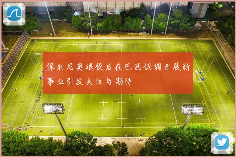 保利尼奥退役后在巴西低调开展新事业引发关注与期待