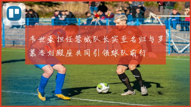 韦世豪担任蓉城队长实至名归与罗慕洛刘殿座共同引领球队前行