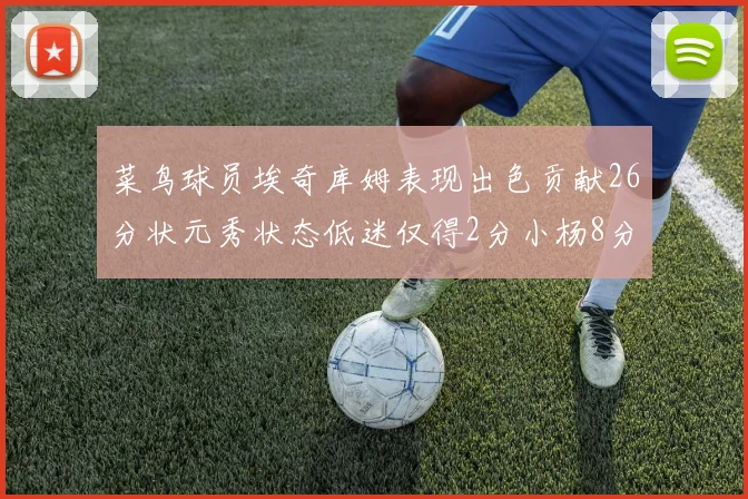 菜鸟球员埃奇库姆表现出色贡献26分状元秀状态低迷仅得2分小杨8分钟未能得分