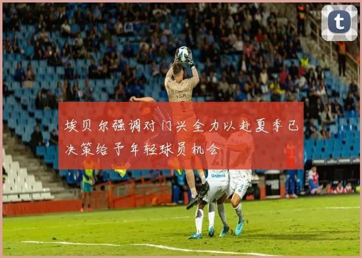 埃贝尔强调对门兴全力以赴夏季已决策给予年轻球员机会