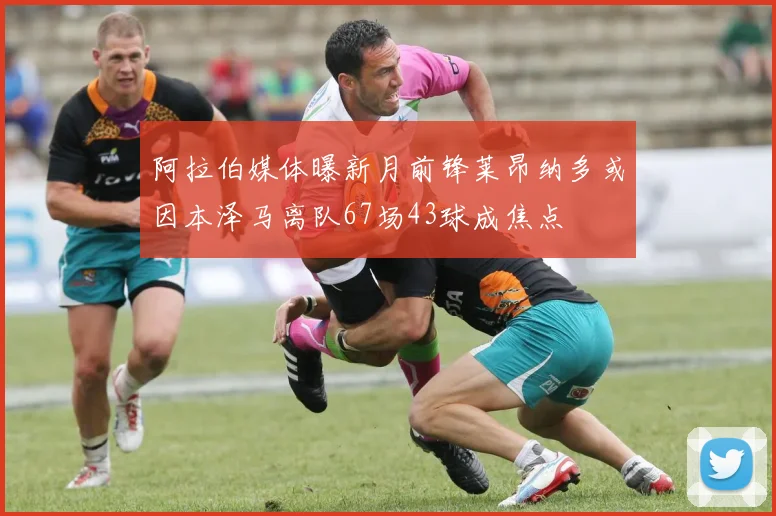 阿拉伯媒体曝新月前锋莱昂纳多或因本泽马离队67场43球成焦点