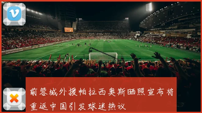 前蓉城外援帕拉西奥斯晒照宣布将重返中国引发球迷热议