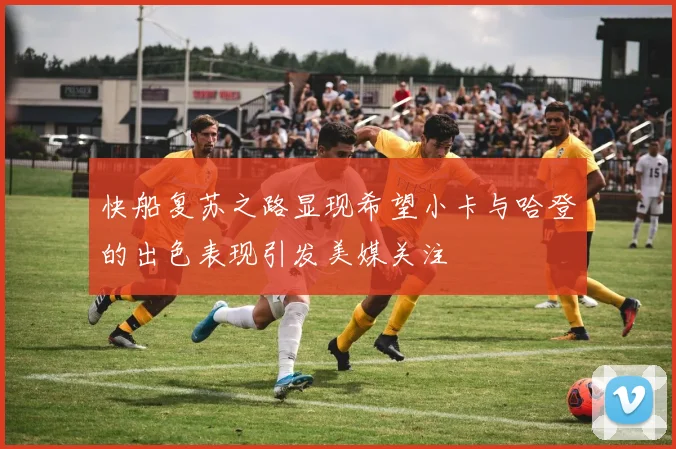 快船复苏之路显现希望小卡与哈登的出色表现引发美媒关注