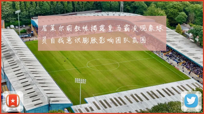 居莱尔前教练揭露皇马霸凌现象球员自我意识膨胀影响团队氛围