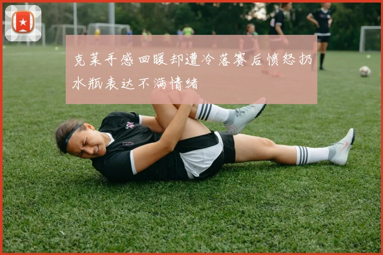 克莱手感回暖却遭冷落赛后愤怒扔水瓶表达不满情绪
